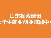 山东探索建设大学生就业创业赋能中心